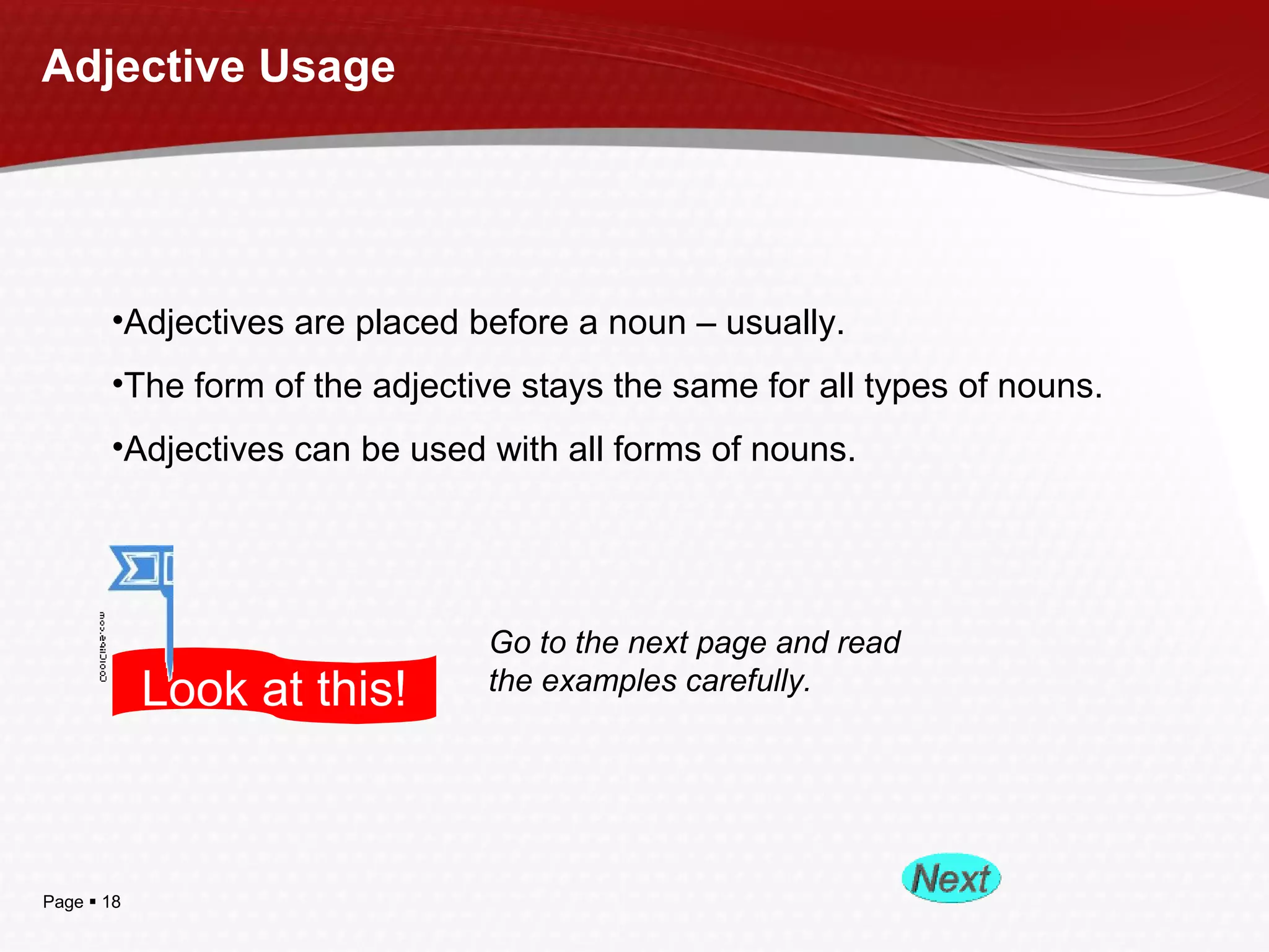Page  18
Adjective Usage
•Adjectives are placed before a noun – usually.
•The form of the adjective stays the same for all types of nouns.
•Adjectives can be used with all forms of nouns.
Look at this!
Go to the next page and read
the examples carefully.
 