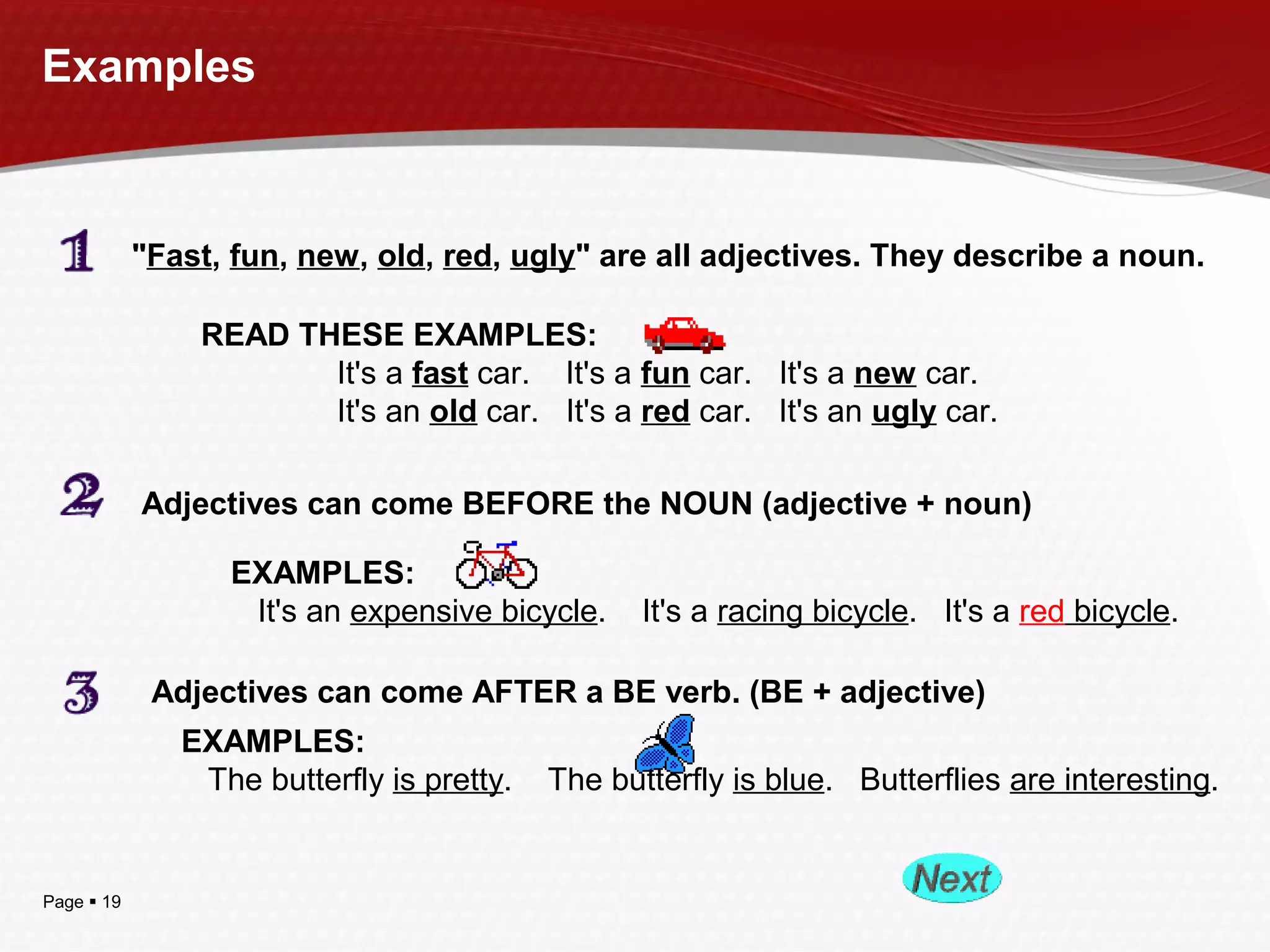 Page  19
Examples
"Fast, fun, new, old, red, ugly" are all adjectives. They describe a noun.
READ THESE EXAMPLES:
It's a fast car. It's a fun car. It's a new car.
It's an old car. It's a red car. It's an ugly car.
Adjectives can come BEFORE the NOUN (adjective + noun)
EXAMPLES:
It's an expensive bicycle. It's a racing bicycle. It's a red bicycle.
Adjectives can come AFTER a BE verb. (BE + adjective)
EXAMPLES:
The butterfly is pretty. The butterfly is blue. Butterflies are interesting.
 