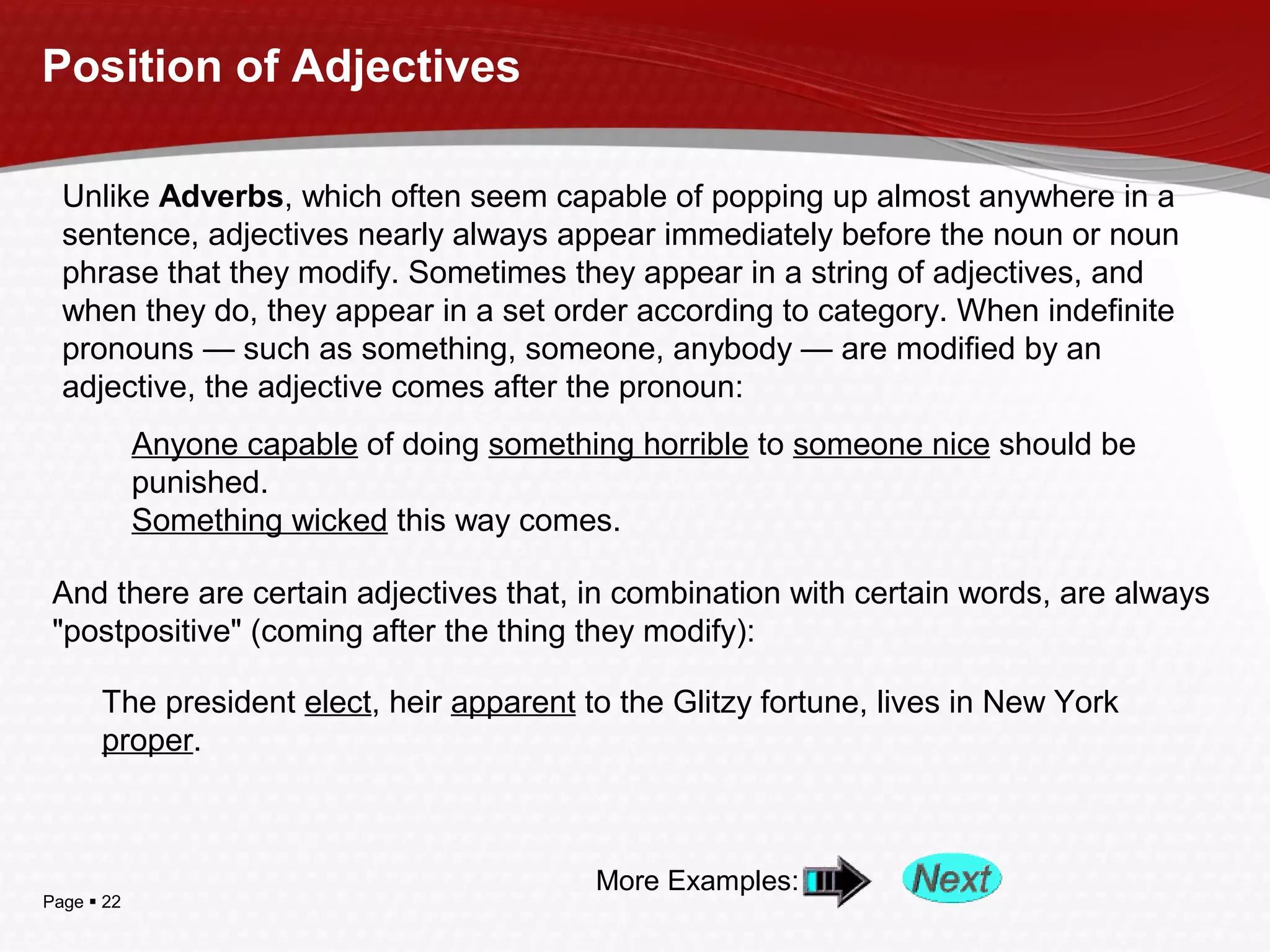Page  22
Position of Adjectives
Unlike Adverbs, which often seem capable of popping up almost anywhere in a
sentence, adjectives nearly always appear immediately before the noun or noun
phrase that they modify. Sometimes they appear in a string of adjectives, and
when they do, they appear in a set order according to category. When indefinite
pronouns — such as something, someone, anybody — are modified by an
adjective, the adjective comes after the pronoun:
Anyone capable of doing something horrible to someone nice should be
punished.
Something wicked this way comes.
And there are certain adjectives that, in combination with certain words, are always
"postpositive" (coming after the thing they modify):
The president elect, heir apparent to the Glitzy fortune, lives in New York
proper.
More Examples:
 