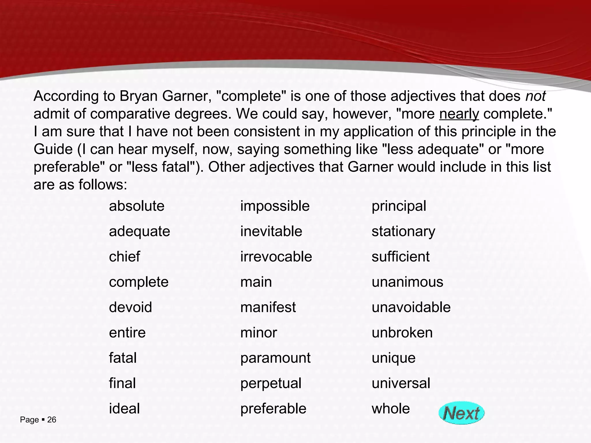Page  26
According to Bryan Garner, "complete" is one of those adjectives that does not
admit of comparative degrees. We could say, however, "more nearly complete."
I am sure that I have not been consistent in my application of this principle in the
Guide (I can hear myself, now, saying something like "less adequate" or "more
preferable" or "less fatal"). Other adjectives that Garner would include in this list
are as follows:
         absolute          impossible          principal
         adequate          inevitable          stationary
         chief          irrevocable          sufficient
         complete          main          unanimous
         devoid          manifest          unavoidable
         entire          minor          unbroken
         fatal          paramount          unique
         final          perpetual          universal
         ideal          preferable          whole
 