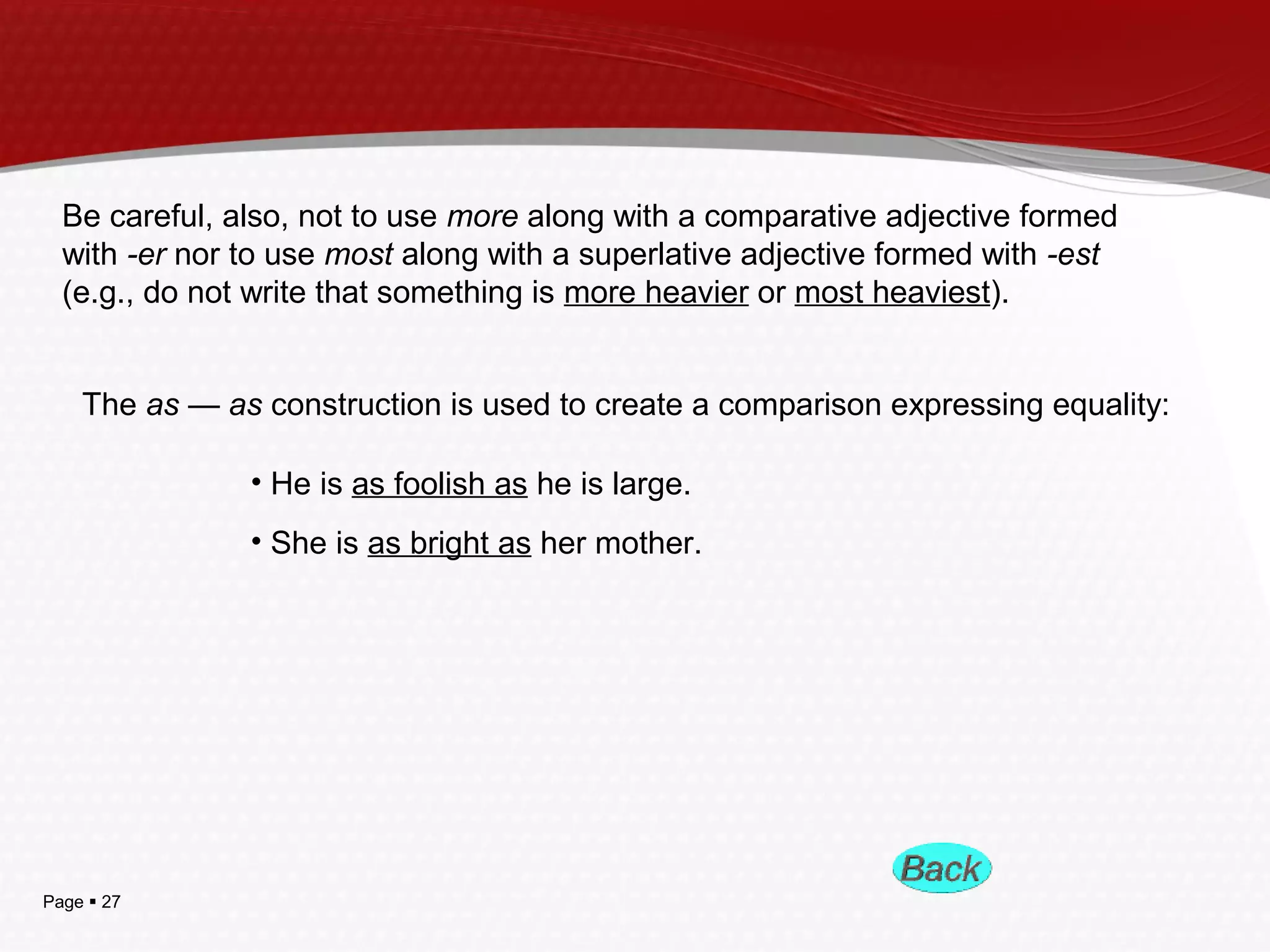 Page  27
Be careful, also, not to use more along with a comparative adjective formed
with -er nor to use most along with a superlative adjective formed with -est
(e.g., do not write that something is more heavier or most heaviest).
The as — as construction is used to create a comparison expressing equality:
• He is as foolish as he is large.
• She is as bright as her mother.
 