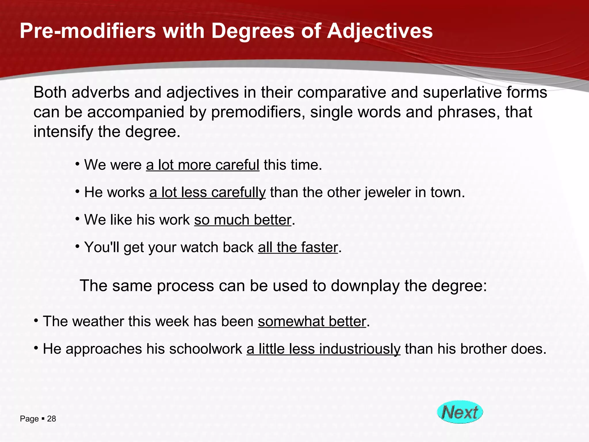 Page  28
Pre-modifiers with Degrees of Adjectives
Both adverbs and adjectives in their comparative and superlative forms
can be accompanied by premodifiers, single words and phrases, that
intensify the degree.
• We were a lot more careful this time.
• He works a lot less carefully than the other jeweler in town.
• We like his work so much better.
• You'll get your watch back all the faster.
The same process can be used to downplay the degree:
• The weather this week has been somewhat better.
• He approaches his schoolwork a little less industriously than his brother does.
 