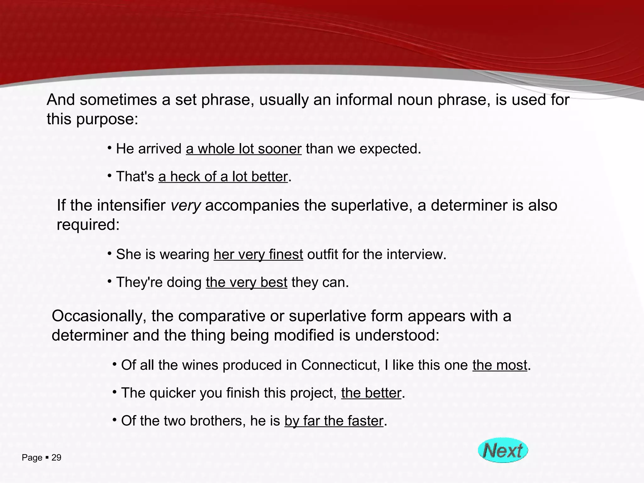 Page  29
And sometimes a set phrase, usually an informal noun phrase, is used for
this purpose:
• He arrived a whole lot sooner than we expected.
• That's a heck of a lot better.
If the intensifier very accompanies the superlative, a determiner is also
required:
• She is wearing her very finest outfit for the interview.
• They're doing the very best they can.
Occasionally, the comparative or superlative form appears with a
determiner and the thing being modified is understood:
• Of all the wines produced in Connecticut, I like this one the most.
• The quicker you finish this project, the better.
• Of the two brothers, he is by far the faster.
 