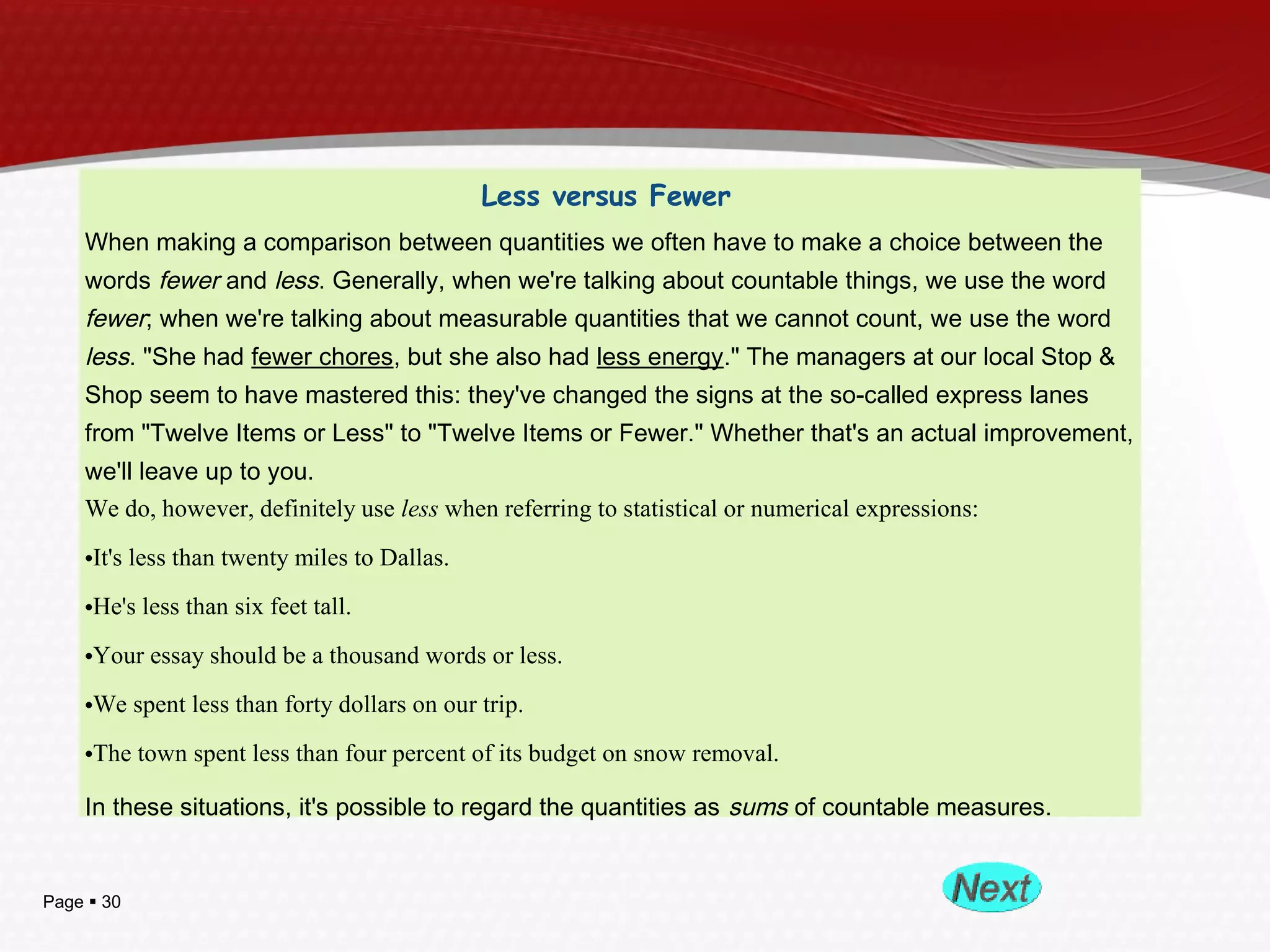 Page  30
Less versus Fewer
When making a comparison between quantities we often have to make a choice between the
words fewer and less. Generally, when we're talking about countable things, we use the word
fewer; when we're talking about measurable quantities that we cannot count, we use the word
less. "She had fewer chores, but she also had less energy." The managers at our local Stop &
Shop seem to have mastered this: they've changed the signs at the so-called express lanes
from "Twelve Items or Less" to "Twelve Items or Fewer." Whether that's an actual improvement,
we'll leave up to you.
We do, however, definitely use less when referring to statistical or numerical expressions:
•It's less than twenty miles to Dallas.
•He's less than six feet tall.
•Your essay should be a thousand words or less.
•We spent less than forty dollars on our trip.
•The town spent less than four percent of its budget on snow removal.
In these situations, it's possible to regard the quantities as sums of countable measures.
 