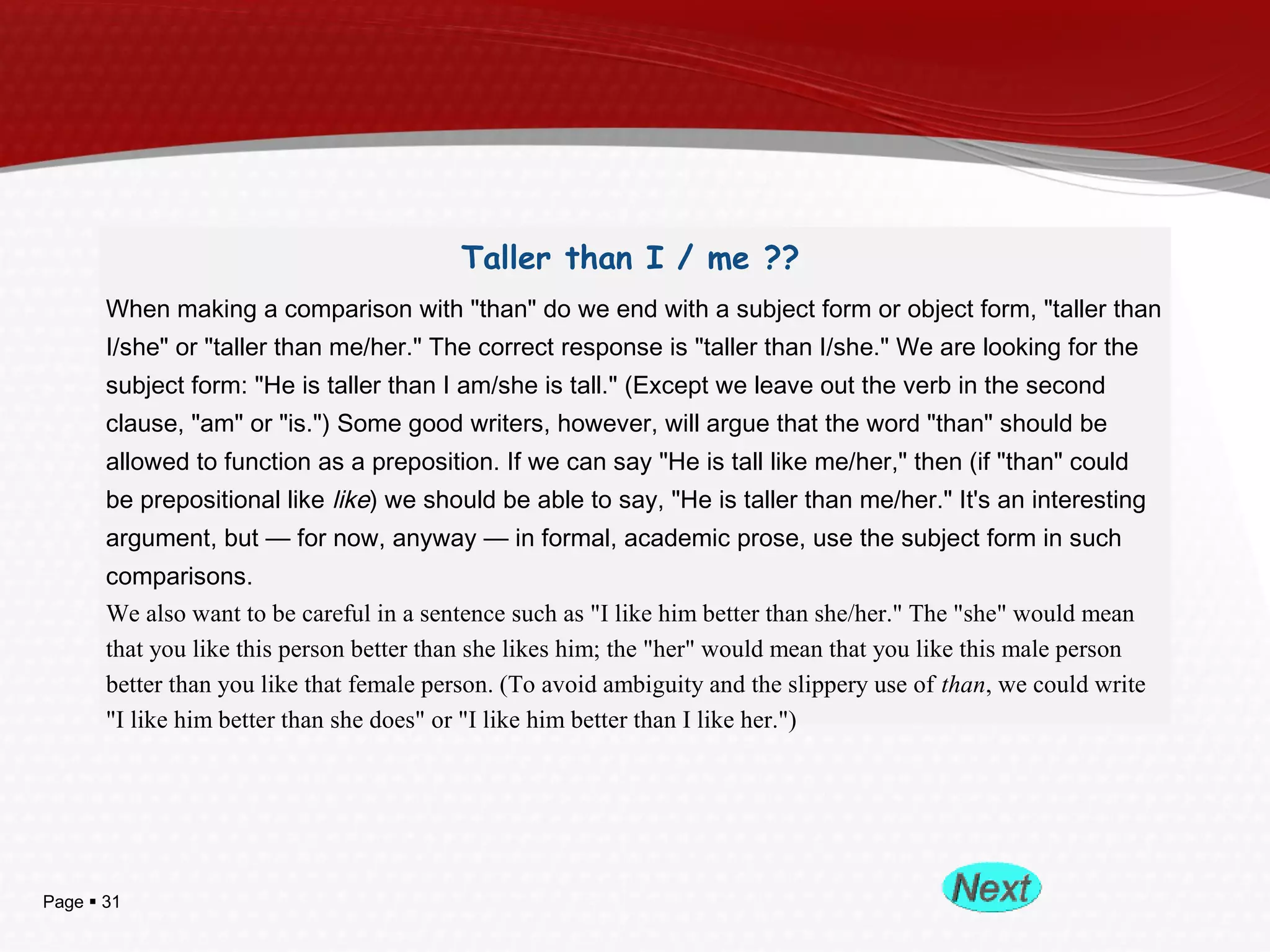 Page  31
Taller than I / me ??
When making a comparison with "than" do we end with a subject form or object form, "taller than
I/she" or "taller than me/her." The correct response is "taller than I/she." We are looking for the
subject form: "He is taller than I am/she is tall." (Except we leave out the verb in the second
clause, "am" or "is.") Some good writers, however, will argue that the word "than" should be
allowed to function as a preposition. If we can say "He is tall like me/her," then (if "than" could
be prepositional like like) we should be able to say, "He is taller than me/her." It's an interesting
argument, but — for now, anyway — in formal, academic prose, use the subject form in such
comparisons.
We also want to be careful in a sentence such as "I like him better than she/her." The "she" would mean
that you like this person better than she likes him; the "her" would mean that you like this male person
better than you like that female person. (To avoid ambiguity and the slippery use of than, we could write
"I like him better than she does" or "I like him better than I like her.")
 