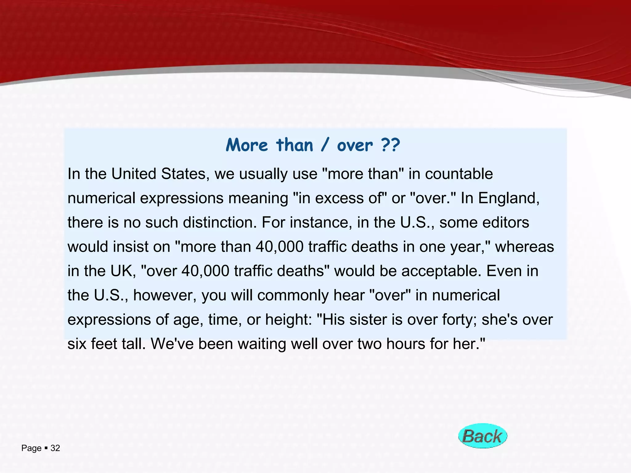 Page  32
More than / over ??
In the United States, we usually use "more than" in countable
numerical expressions meaning "in excess of" or "over." In England,
there is no such distinction. For instance, in the U.S., some editors
would insist on "more than 40,000 traffic deaths in one year," whereas
in the UK, "over 40,000 traffic deaths" would be acceptable. Even in
the U.S., however, you will commonly hear "over" in numerical
expressions of age, time, or height: "His sister is over forty; she's over
six feet tall. We've been waiting well over two hours for her."
 