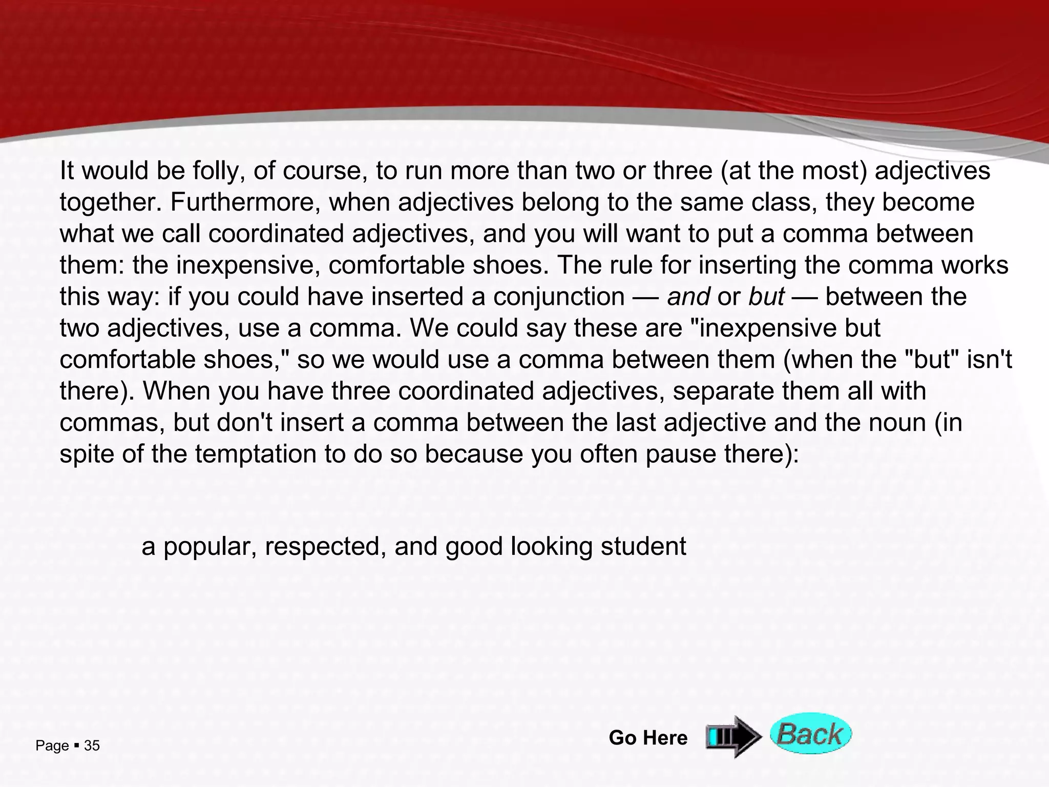 Page  35 Go Here
It would be folly, of course, to run more than two or three (at the most) adjectives
together. Furthermore, when adjectives belong to the same class, they become
what we call coordinated adjectives, and you will want to put a comma between
them: the inexpensive, comfortable shoes. The rule for inserting the comma works
this way: if you could have inserted a conjunction — and or but — between the
two adjectives, use a comma. We could say these are "inexpensive but
comfortable shoes," so we would use a comma between them (when the "but" isn't
there). When you have three coordinated adjectives, separate them all with
commas, but don't insert a comma between the last adjective and the noun (in
spite of the temptation to do so because you often pause there):
a popular, respected, and good looking student
 