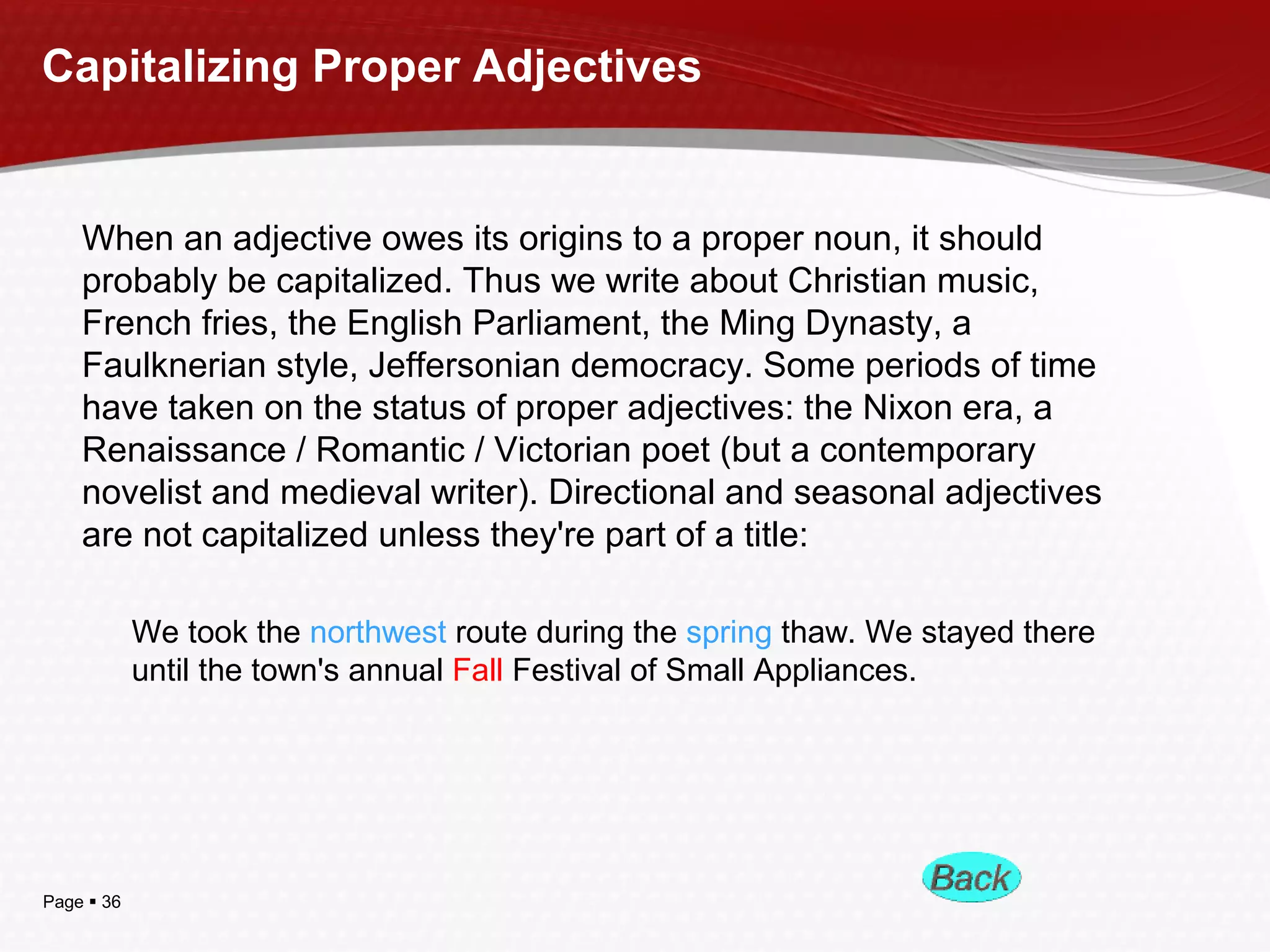 Page  36
Capitalizing Proper Adjectives
When an adjective owes its origins to a proper noun, it should
probably be capitalized. Thus we write about Christian music,
French fries, the English Parliament, the Ming Dynasty, a
Faulknerian style, Jeffersonian democracy. Some periods of time
have taken on the status of proper adjectives: the Nixon era, a
Renaissance / Romantic / Victorian poet (but a contemporary
novelist and medieval writer). Directional and seasonal adjectives
are not capitalized unless they're part of a title:
We took the northwest route during the spring thaw. We stayed there
until the town's annual Fall Festival of Small Appliances.
 