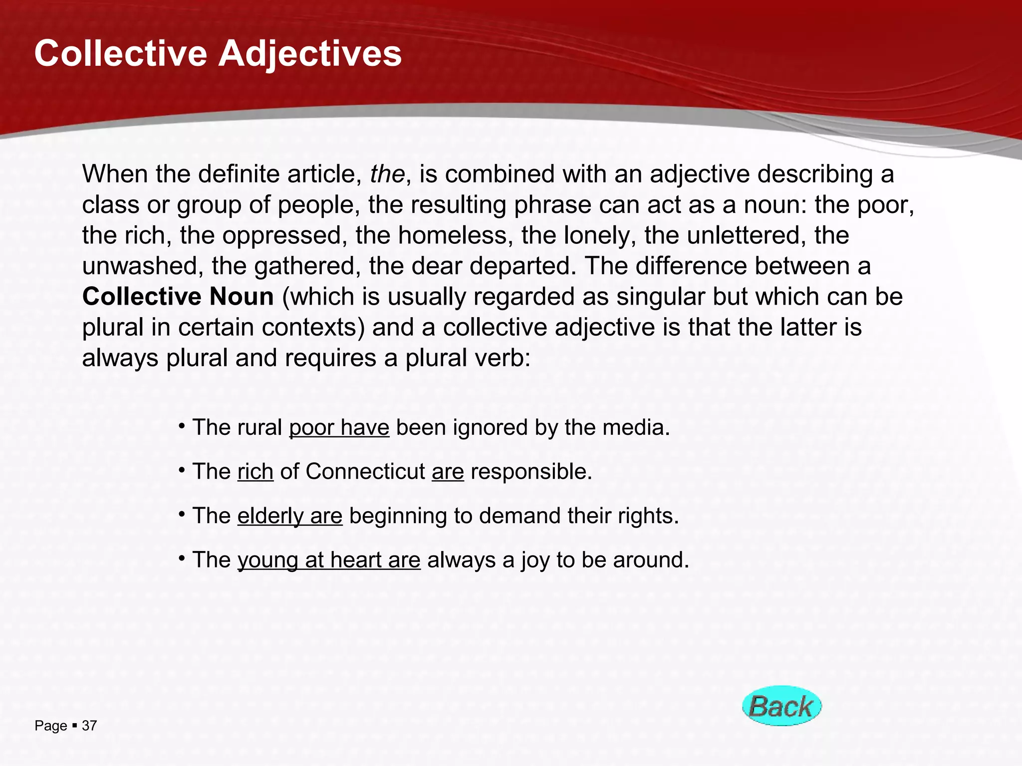 Page  37
Collective Adjectives
When the definite article, the, is combined with an adjective describing a
class or group of people, the resulting phrase can act as a noun: the poor,
the rich, the oppressed, the homeless, the lonely, the unlettered, the
unwashed, the gathered, the dear departed. The difference between a
Collective Noun (which is usually regarded as singular but which can be
plural in certain contexts) and a collective adjective is that the latter is
always plural and requires a plural verb:
• The rural poor have been ignored by the media.
• The rich of Connecticut are responsible.
• The elderly are beginning to demand their rights.
• The young at heart are always a joy to be around.
 