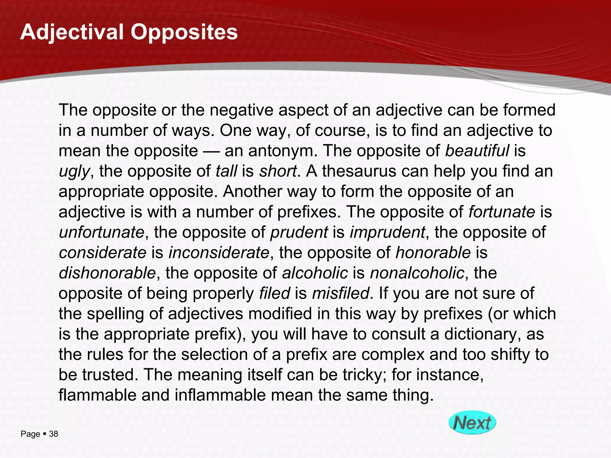 Page  38
Adjectival Opposites
The opposite or the negative aspect of an adjective can be formed
in a number of ways. One way, of course, is to find an adjective to
mean the opposite — an antonym. The opposite of beautiful is
ugly, the opposite of tall is short. A thesaurus can help you find an
appropriate opposite. Another way to form the opposite of an
adjective is with a number of prefixes. The opposite of fortunate is
unfortunate, the opposite of prudent is imprudent, the opposite of
considerate is inconsiderate, the opposite of honorable is
dishonorable, the opposite of alcoholic is nonalcoholic, the
opposite of being properly filed is misfiled. If you are not sure of
the spelling of adjectives modified in this way by prefixes (or which
is the appropriate prefix), you will have to consult a dictionary, as
the rules for the selection of a prefix are complex and too shifty to
be trusted. The meaning itself can be tricky; for instance,
flammable and inflammable mean the same thing.
 