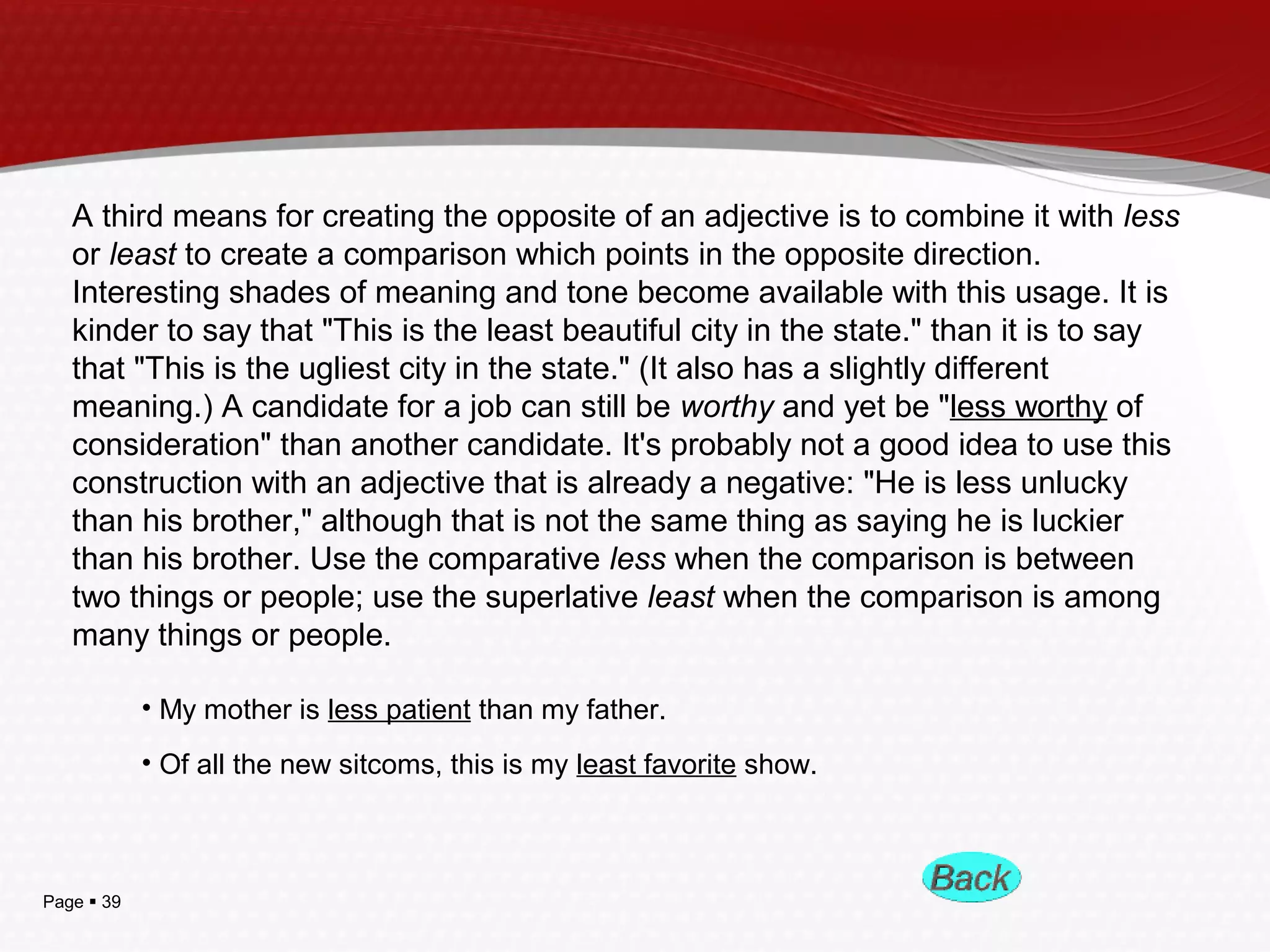 Page  39
A third means for creating the opposite of an adjective is to combine it with less
or least to create a comparison which points in the opposite direction.
Interesting shades of meaning and tone become available with this usage. It is
kinder to say that "This is the least beautiful city in the state." than it is to say
that "This is the ugliest city in the state." (It also has a slightly different
meaning.) A candidate for a job can still be worthy and yet be "less worthy of
consideration" than another candidate. It's probably not a good idea to use this
construction with an adjective that is already a negative: "He is less unlucky
than his brother," although that is not the same thing as saying he is luckier
than his brother. Use the comparative less when the comparison is between
two things or people; use the superlative least when the comparison is among
many things or people.
• My mother is less patient than my father.
• Of all the new sitcoms, this is my least favorite show.
 