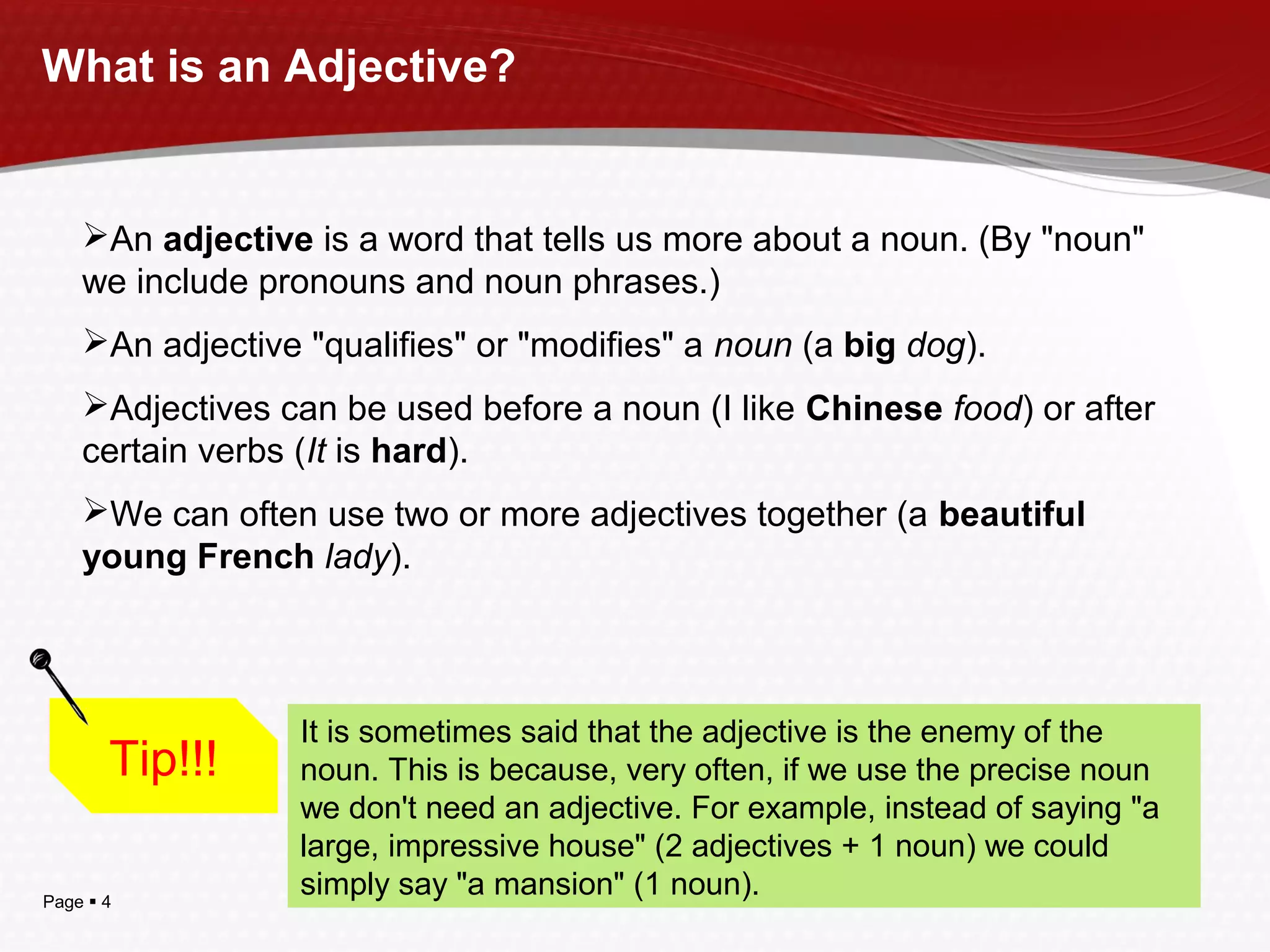 Page  4
What is an Adjective?
An adjective is a word that tells us more about a noun. (By "noun"
we include pronouns and noun phrases.)
An adjective "qualifies" or "modifies" a noun (a big dog).
Adjectives can be used before a noun (I like Chinese food) or after
certain verbs (It is hard).
We can often use two or more adjectives together (a beautiful
young French lady).
Tip!!!
It is sometimes said that the adjective is the enemy of the
noun. This is because, very often, if we use the precise noun
we don't need an adjective. For example, instead of saying "a
large, impressive house" (2 adjectives + 1 noun) we could
simply say "a mansion" (1 noun).
 