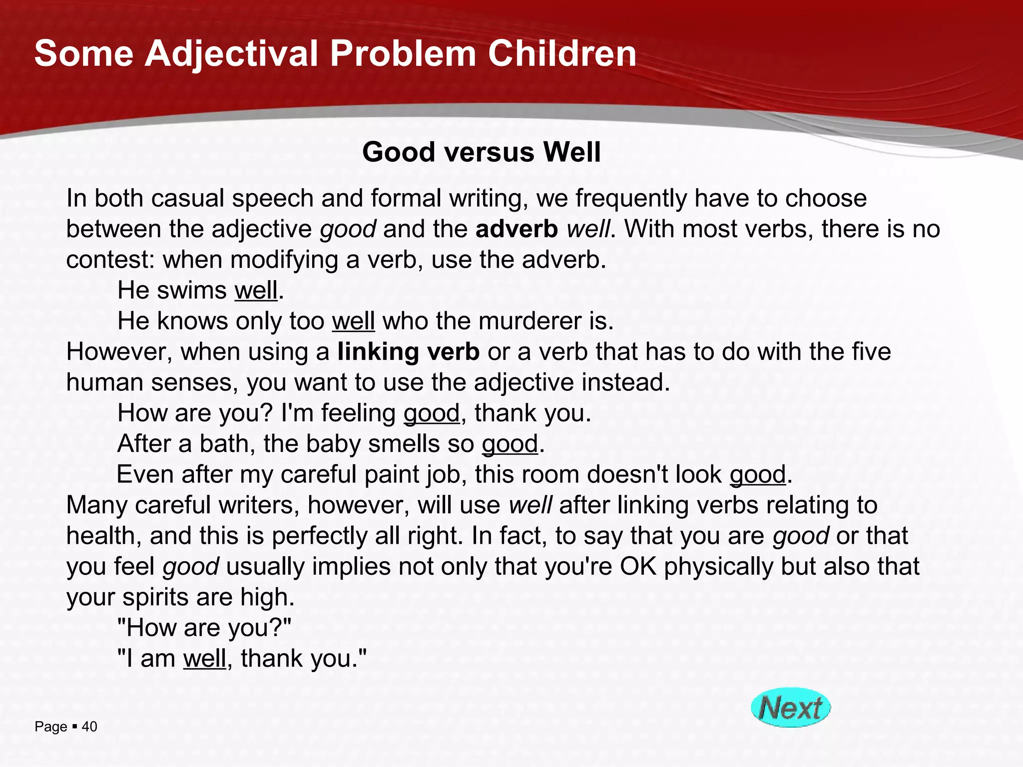 Page  40
Some Adjectival Problem Children
Good versus Well
In both casual speech and formal writing, we frequently have to choose
between the adjective good and the adverb well. With most verbs, there is no
contest: when modifying a verb, use the adverb.
He swims well.
He knows only too well who the murderer is.
However, when using a linking verb or a verb that has to do with the five
human senses, you want to use the adjective instead.
How are you? I'm feeling good, thank you.
After a bath, the baby smells so good.
Even after my careful paint job, this room doesn't look good.
Many careful writers, however, will use well after linking verbs relating to
health, and this is perfectly all right. In fact, to say that you are good or that
you feel good usually implies not only that you're OK physically but also that
your spirits are high.
"How are you?"
"I am well, thank you."
 