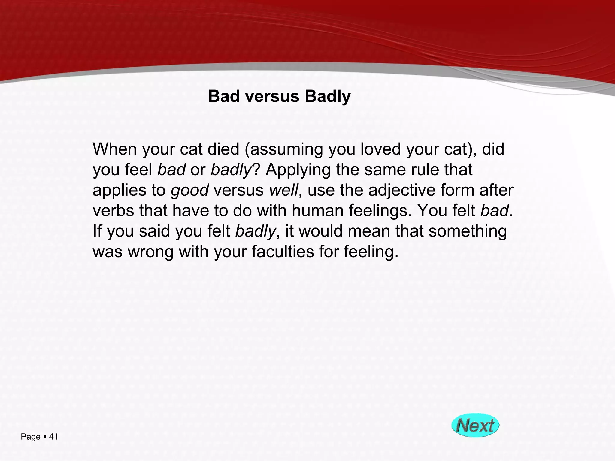 Page  41
Bad versus Badly
When your cat died (assuming you loved your cat), did
you feel bad or badly? Applying the same rule that
applies to good versus well, use the adjective form after
verbs that have to do with human feelings. You felt bad.
If you said you felt badly, it would mean that something
was wrong with your faculties for feeling.
 