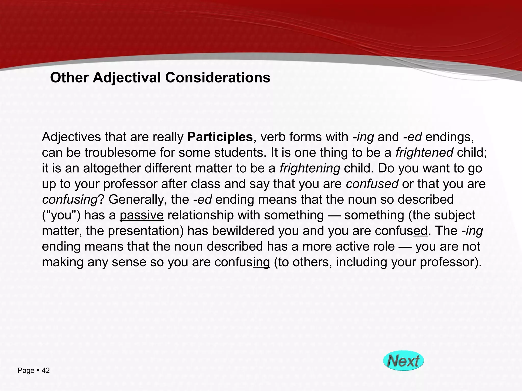 Page  42
Other Adjectival Considerations
Adjectives that are really Participles, verb forms with -ing and -ed endings,
can be troublesome for some students. It is one thing to be a frightened child;
it is an altogether different matter to be a frightening child. Do you want to go
up to your professor after class and say that you are confused or that you are
confusing? Generally, the -ed ending means that the noun so described
("you") has a passive relationship with something — something (the subject
matter, the presentation) has bewildered you and you are confused. The -ing
ending means that the noun described has a more active role — you are not
making any sense so you are confusing (to others, including your professor).
 
