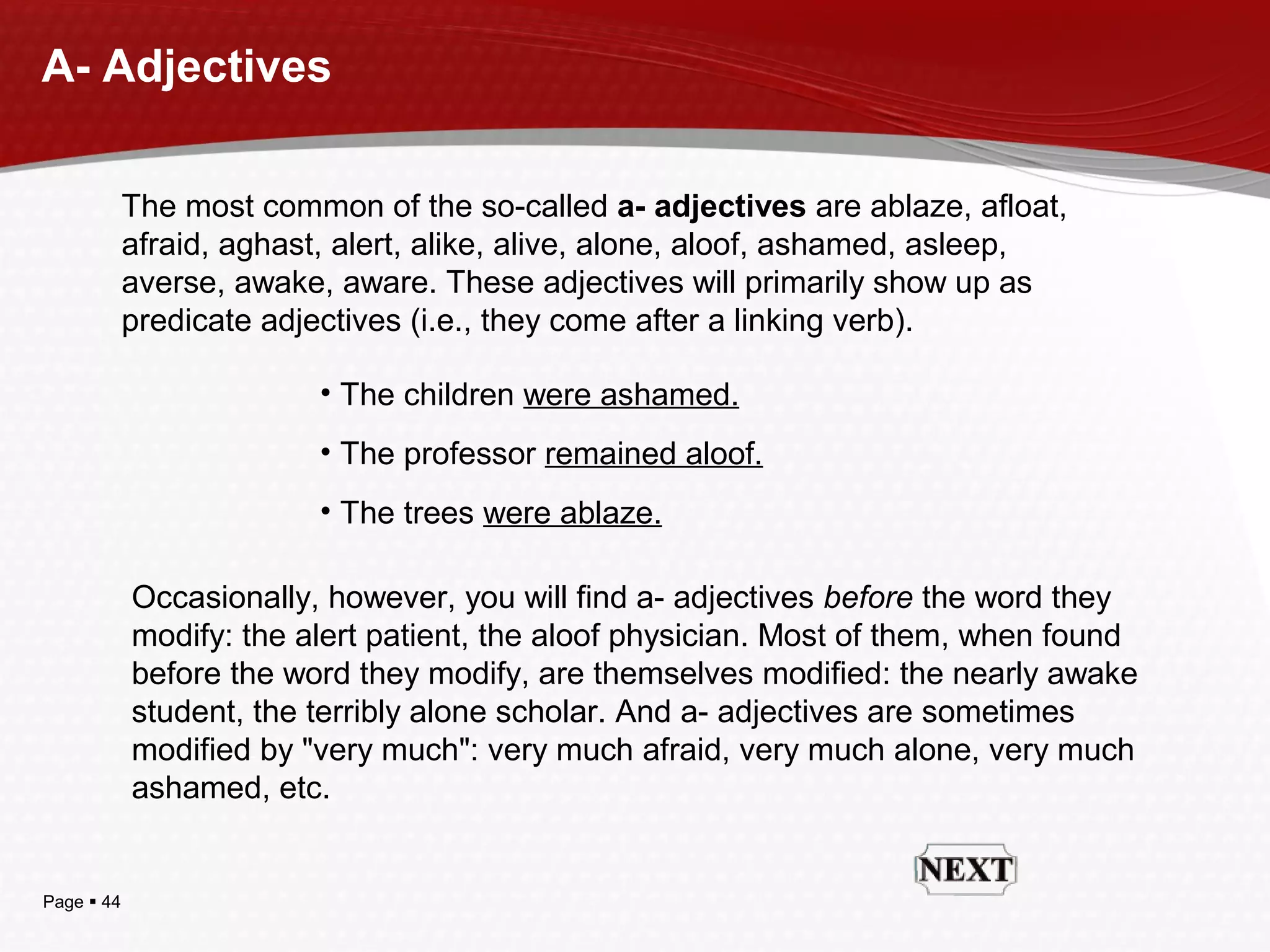 Page  44
A- Adjectives
The most common of the so-called a- adjectives are ablaze, afloat,
afraid, aghast, alert, alike, alive, alone, aloof, ashamed, asleep,
averse, awake, aware. These adjectives will primarily show up as
predicate adjectives (i.e., they come after a linking verb).
• The children were ashamed.
• The professor remained aloof.
• The trees were ablaze.
Occasionally, however, you will find a- adjectives before the word they
modify: the alert patient, the aloof physician. Most of them, when found
before the word they modify, are themselves modified: the nearly awake
student, the terribly alone scholar. And a- adjectives are sometimes
modified by "very much": very much afraid, very much alone, very much
ashamed, etc.
 