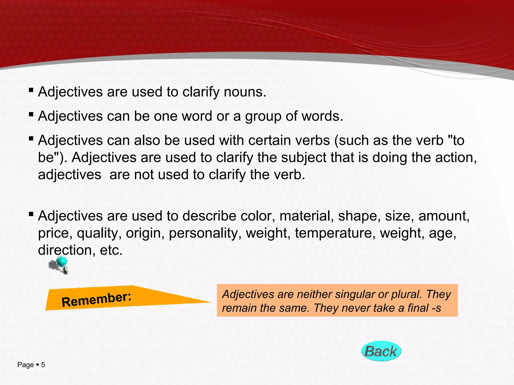 Page  5
 Adjectives are used to clarify nouns.
 Adjectives can be one word or a group of words.
 Adjectives can also be used with certain verbs (such as the verb "to
be"). Adjectives are used to clarify the subject that is doing the action,
adjectives are not used to clarify the verb.
 Adjectives are used to describe color, material, shape, size, amount,
price, quality, origin, personality, weight, temperature, weight, age,
direction, etc.
Remember: Adjectives are neither singular or plural. They
remain the same. They never take a final -s
 