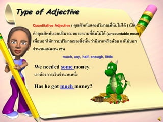 Type of Adjective
    Quantitative Adjective ( คุณศัพท์แสดงปริมาณที่นับไม่ได้ ) เป็น
    คาคุณศัพท์บอกปริมาณ ขยายนามที่นับไม่ได้ (uncountable noun )
    เพื่อบอกให้ทราบปริมาณของสิ่งนั้น ว่ามีมากหรือน้อย แต่ไม่บอก
    จานวนแน่นอน เช่น
                     much, any, half, enough, little
     We needed some money.
     เราต้องการเงินจานวนหนึ่ง

     Has he got much money?
 