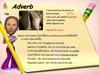 Adverb                             I wanna thank you for giving me
                                   time to breathe,
                                   Like a rock, you waited so patiently,
                                    while I got it together,
                                   While I figured it out

                                   Patiently คือ adverb

 Adverb ( กริยาวิเศษณ์ ) คือคาที่ใช้ประกอบหรือขยายคาต่อไปนี้เพื่อให้ได้
    ความหมายชัดเจนยิ่งขึ้น
            Verb (กริยา) เช่น He works hard every day.
            Adjective ( คาคุณศัพท์) เช่น It is surprisingly hot today.
            คากริยาวิเศษณ์ด้วยกันเอง เช่น The train travels very quickly.
            กลุ่มคาที่เป็นวลี เช่น They lived nearly on the top of the hill.
            จานวนนับ เช่น I go to Huahin almost every week.
            Preposition (บุพบท) เช่น I hit him right on his nose.
 