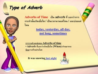 Type of Adverb
      Adverbs of Time เป็น adverb ที่ บอกว่าการ
      กระทานั้นเกิดเมื่อใด / เป็นเวลานานแค่ไหน / และบ่อยแค่
      ไหน
                today, yesterday, all day,
                    not long, sometimes

       การวางตาแหน่งของ Adverbs of time
       • Adverb ที่บอกว่าเกิดเมื่อใด (When) ส่วนมากจะ
       นิยมวางท้ายประโยค


         It was snowing last night
 