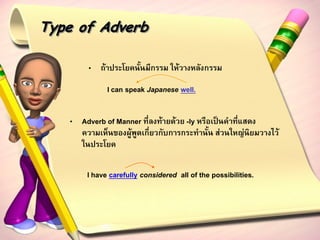 Type of Adverb

        • ถ้าประโยคนั้นมีกรรม ให้วางหลังกรรม

             I can speak Japanese well.

   • Adverb of Manner ที่ลงท้ายด้วย -ly หรือเป็นคาที่แสดง
     ความเห็นของผู้พูดเกี่ยวกับการกระทานั้น ส่วนใหญ่นิยมวางไว้
     ในประโยค

       I have carefully considered all of the possibilities.
 