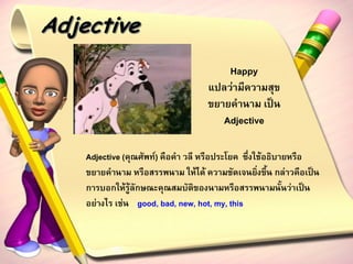 Adjective
                                       Happy
                                   แปลว่ามีความสุข
                                   ขยายคานาม เป็น
                                      Adjective

    Adjective (คุณศัพท์) คือคา วลี หรือประโยค ซึ่งใช้อธิบายหรือ
    ขยายคานาม หรือสรรพนาม ให้ได้ ความชัดเจนยิ่งขึ้น กล่าวคือเป็น
    การบอกให้รู้ลักษณะคุณสมบัติของนามหรือสรรพนามนั้นว่าเป็น
    อย่างไร เช่น good, bad, new, hot, my, this
 