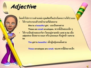 Adjective
   โดยทั่วไปการวางตาแหน่ง คุณศัพท์ในประโยคจะวางได้ 2 แบบ
   • ใช้วางประกอบข้างหน้านามที่มันขยาย
            She is a beautiful girl. เธอเป็นคนสวย
            These are small envelopes. พวกนี้เป็นซองเล็กๆ
   • ใช้วางเป็นส่วนของกริยา โดยอยู่ตามหลัง verb to be เมื่อ
      adjective นั้นขยาย noun หรือ pronoun ที่อยู่หน้า verb to
      be
            The girl is beautiful. เด็กผู้หญิงคนนั้นสวย

            These envelopes are small. ซองพวกนี้มีขนาดเล็ก
 