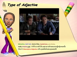Type of Adjective




      Attractive, dark hair, kind of like, mysterious, you know,
      really amazing girl คาที่ระบายสี เป็น adj ขยายลักษณะของผู้หญิงคนหนึ่ง
      เรียกว่า Descriptive Adjective หรือ คุณศัพท์แสดงคุณสมบัติ
 