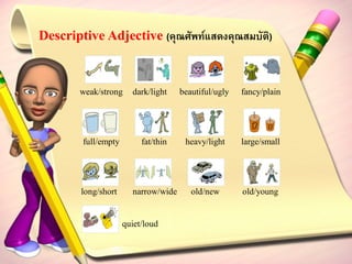 Descriptive Adjective (คุณศัพท์แสดงคุณสมบัติ)


       weak/strong     dark/light    beautiful/ugly   fancy/plain




        full/empty        fat/thin    heavy/light     large/small




        long/short     narrow/wide      old/new       old/young


                     quiet/loud
 