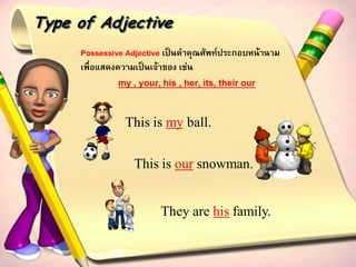 Type of Adjective
     Possessive Adjective เป็นคาคุณศัพท์ประกอบหน้านาม
     เพื่อแสดงความเป็นเจ้าของ เช่น
              my , your, his , her, its, their our

               This is my ball.

                  This is our snowman.


                         They are his family.
 