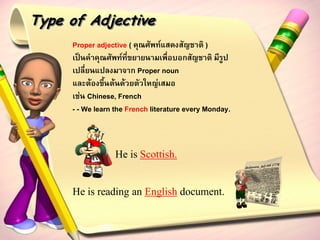Type of Adjective
     Proper adjective ( คุณศัพท์แสดงสัญชาติ )
     เป็นคาคุณศัพท์ที่ขยายนามเพื่อบอกสัญชาติ มีรูป
     เปลี่ยนแปลงมาจาก Proper noun
     และต้องขึ้นต้นด้วยตัวใหญ่เสมอ
     เช่น Chinese, French
     - - We learn the French literature every Monday.



                 He is Scottish.


     He is reading an English document.
 