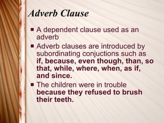 Adverb Clause A dependent clause used as an adverb Adverb clauses are introduced by subordinating conjuctions such as  if, because, even though, than, so that, while, where, when, as if, and since. The children were in trouble  because they refused to brush their teeth. 