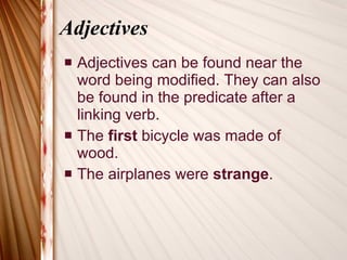 Adjectives Adjectives can be found near the word being modified. They can also be found in the predicate after a linking verb. The  first  bicycle was made of wood. The airplanes were  strange . 