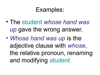 Examples:
• The student whose hand was
up gave the wrong answer.
• Whose hand was up is the
adjective clause with whose,
the relative pronoun, renaming
and modifying student.
 
