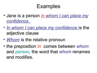 Examples
• Jane is a person in whom I can place my
confidence.
• In whom I can place my confidence is the
adjective clause
• Whom is the relative pronoun
• the preposition in comes between whom
and person, the word that whom renames
and modifies.
 