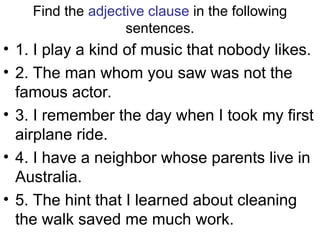 Find the adjective clause in the following
sentences.
• 1. I play a kind of music that nobody likes.
• 2. The man whom you saw was not the
famous actor.
• 3. I remember the day when I took my first
airplane ride.
• 4. I have a neighbor whose parents live in
Australia.
• 5. The hint that I learned about cleaning
the walk saved me much work.
 