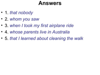 Answers
• 1. that nobody
• 2. whom you saw
• 3. when I took my first airplane ride
• 4. whose parents live in Australia
• 5. that I learned about cleaning the walk
 