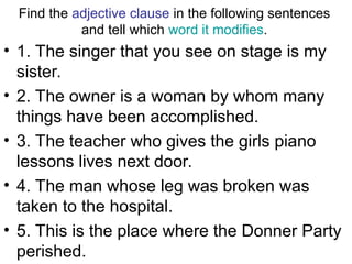 Find the adjective clause in the following sentences
and tell which word it modifies.
• 1. The singer that you see on stage is my
sister.
• 2. The owner is a woman by whom many
things have been accomplished.
• 3. The teacher who gives the girls piano
lessons lives next door.
• 4. The man whose leg was broken was
taken to the hospital.
• 5. This is the place where the Donner Party
perished.
 