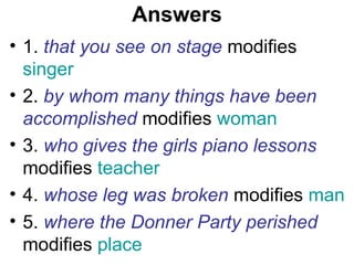 Answers
• 1. that you see on stage modifies
singer
• 2. by whom many things have been
accomplished modifies woman
• 3. who gives the girls piano lessons
modifies teacher
• 4. whose leg was broken modifies man
• 5. where the Donner Party perished
modifies place
 