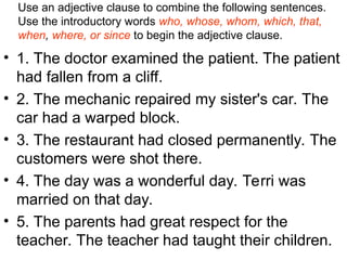 Use an adjective clause to combine the following sentences.
Use the introductory words who, whose, whom, which, that,
when, where, or since to begin the adjective clause.
• 1. The doctor examined the patient. The patient
had fallen from a cliff.
• 2. The mechanic repaired my sister's car. The
car had a warped block.
• 3. The restaurant had closed permanently. The
customers were shot there.
• 4. The day was a wonderful day. Terri was
married on that day.
• 5. The parents had great respect for the
teacher. The teacher had taught their children.
 