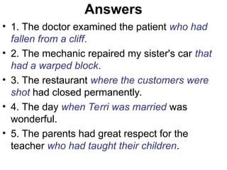 Answers
• 1. The doctor examined the patient who had
fallen from a cliff.
• 2. The mechanic repaired my sister's car that
had a warped block.
• 3. The restaurant where the customers were
shot had closed permanently.
• 4. The day when Terri was married was
wonderful.
• 5. The parents had great respect for the
teacher who had taught their children.
 
