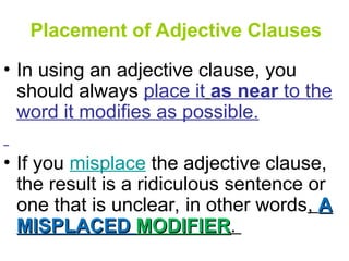 Placement of Adjective Clauses
• In using an adjective clause, you
should always place it as near to the
word it modifies as possible.
• If you misplace the adjective clause,
the result is a ridiculous sentence or
one that is unclear, in other words, A
A
MISPLACED
MISPLACED MODIFIER
MODIFIER.
 
