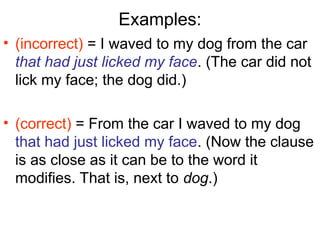 Examples:
• (incorrect) = I waved to my dog from the car
that had just licked my face. (The car did not
lick my face; the dog did.)
• (correct) = From the car I waved to my dog
that had just licked my face. (Now the clause
is as close as it can be to the word it
modifies. That is, next to dog.)
 