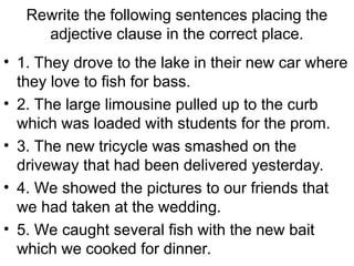 Rewrite the following sentences placing the
adjective clause in the correct place.
• 1. They drove to the lake in their new car where
they love to fish for bass.
• 2. The large limousine pulled up to the curb
which was loaded with students for the prom.
• 3. The new tricycle was smashed on the
driveway that had been delivered yesterday.
• 4. We showed the pictures to our friends that
we had taken at the wedding.
• 5. We caught several fish with the new bait
which we cooked for dinner.
 