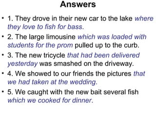Answers
• 1. They drove in their new car to the lake where
they love to fish for bass.
• 2. The large limousine which was loaded with
students for the prom pulled up to the curb.
• 3. The new tricycle that had been delivered
yesterday was smashed on the driveway.
• 4. We showed to our friends the pictures that
we had taken at the wedding.
• 5. We caught with the new bait several fish
which we cooked for dinner.
 