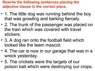 Rewrite the following sentences placing the
adjective clause in the correct place.
• 1. The little dog was running behind the boy
that was growling and barking fiercely.
• 2. The trunk of the passenger was placed on
the train which was covered with travel
stickers.
• 3. A dog ran onto the football field which
looked like the team mascot.
• 4. The car is now in our garage that was in a
wreck yesterday.
• 5. The crickets were the targets of our
poison bait which were destroying our crops.
 