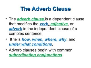 The Adverb Clause
The Adverb Clause
• The adverb clause is a dependent clause
that modifies the verb, adjective, or
adverb in the independent clause of a
complex sentence.
• It tells how, when, where, why, and
under what conditions.
• Adverb clauses begin with common
subordinating conjunctions.
 