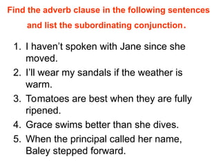 Find the adverb clause in the following sentences
and list the subordinating conjunction.
1. I haven’t spoken with Jane since she
moved.
2. I’ll wear my sandals if the weather is
warm.
3. Tomatoes are best when they are fully
ripened.
4. Grace swims better than she dives.
5. When the principal called her name,
Baley stepped forward.
 