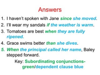 Answers
1. I haven’t spoken with Jane since she moved.
2. I’ll wear my sandals if the weather is warm.
3. Tomatoes are best when they are fully
ripened.
4. Grace swims better than she dives.
5. When the principal called her name, Baley
stepped forward.
Key: Subordinating conjunctions-
green/dependent clause blue
 