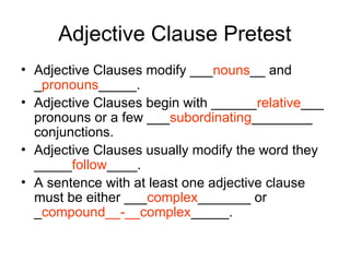 Adjective Clause Pretest
• Adjective Clauses modify ___nouns__ and
_pronouns_____.
• Adjective Clauses begin with ______relative___
pronouns or a few ___subordinating________
conjunctions.
• Adjective Clauses usually modify the word they
_____follow____.
• A sentence with at least one adjective clause
must be either ___complex_______ or
_compound__-__complex_____.
 